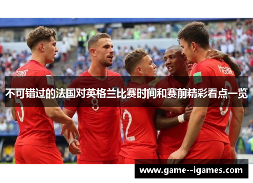 不可错过的法国对英格兰比赛时间和赛前精彩看点一览 不可错过的法国对英格兰比赛时间和赛前精彩看点一览