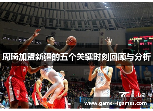 周琦加盟新疆的五个关键时刻回顾与分析 周琦加盟新疆的五个关键时刻回顾与分析