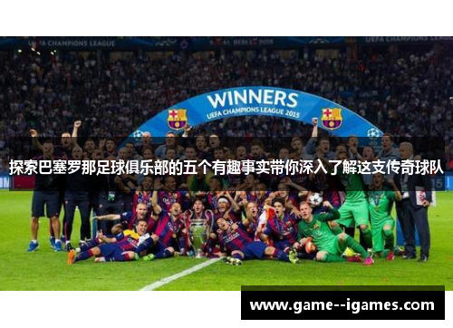 探索巴塞罗那足球俱乐部的五个有趣事实带你深入了解这支传奇球队