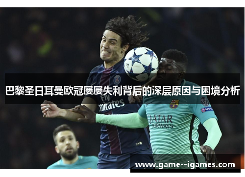 巴黎圣日耳曼欧冠屡屡失利背后的深层原因与困境分析