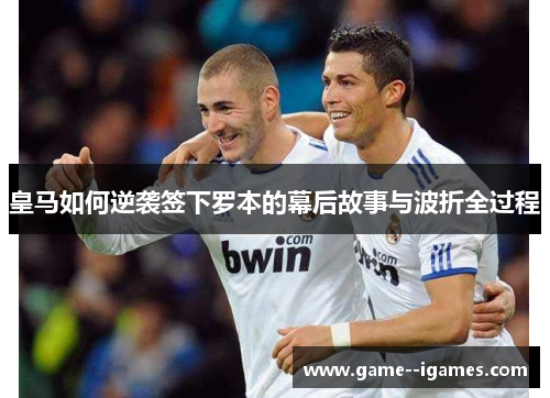 皇马如何逆袭签下罗本的幕后故事与波折全过程