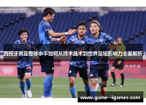 西班牙男足整体水平如何从技术战术到世界足坛影响力全面解析