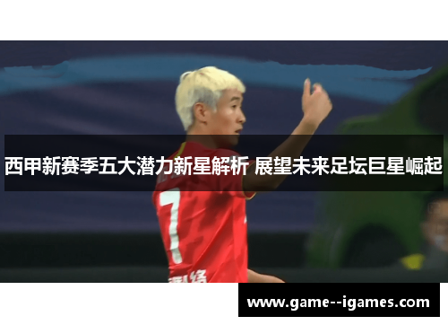 西甲新赛季五大潜力新星解析 展望未来足坛巨星崛起 西甲新赛季五大潜力新星解析 展望未来足坛巨星崛起