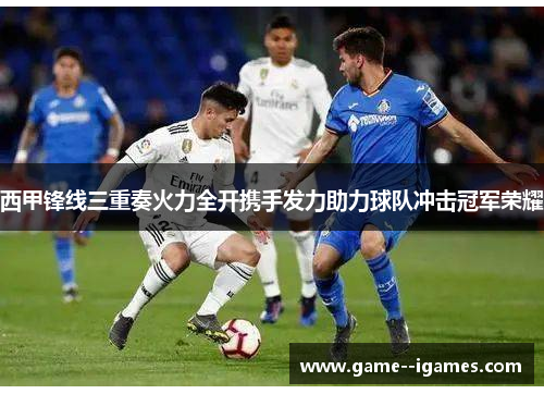 西甲锋线三重奏火力全开携手发力助力球队冲击冠军荣耀 西甲锋线三重奏火力全开携手发力助力球队冲击冠军荣耀