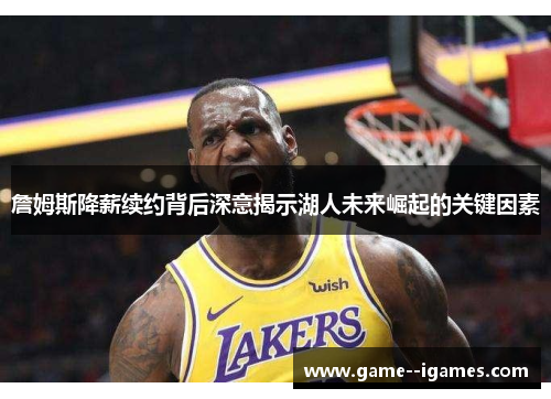 詹姆斯降薪续约背后深意揭示湖人未来崛起的关键因素 詹姆斯降薪续约背后深意揭示湖人未来崛起的关键因素