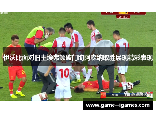伊沃比面对旧主埃弗顿破门助阿森纳取胜展现精彩表现 伊沃比面对旧主埃弗顿破门助阿森纳取胜展现精彩表现