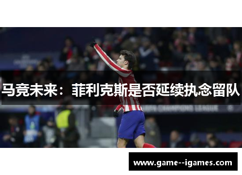 马竞未来:菲利克斯是否延续执念留队 马竞未来:菲利克斯是否延续执念留队